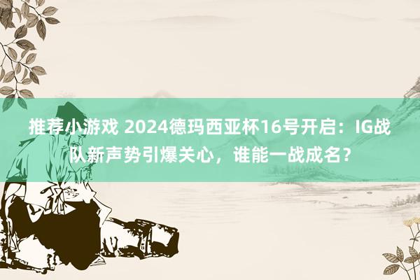 推荐小游戏 2024德玛西亚杯16号开启：IG战队新声势引爆关心，谁能一战成名？