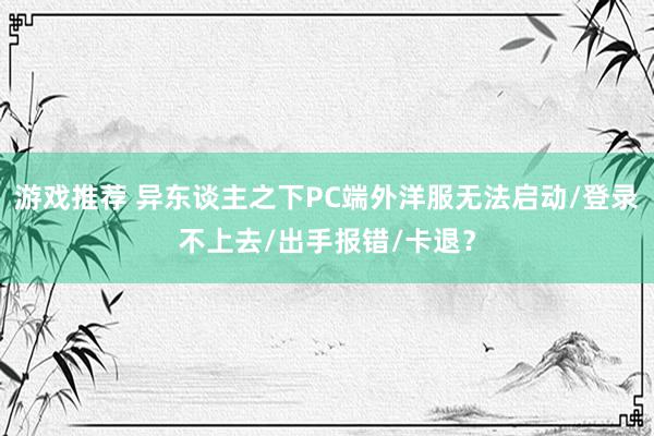 游戏推荐 异东谈主之下PC端外洋服无法启动/登录不上去/出手报错/卡退？