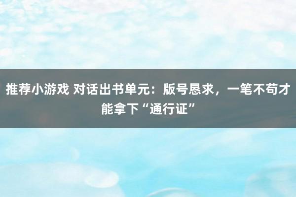 推荐小游戏 对话出书单元：版号恳求，一笔不苟才能拿下“通行证”