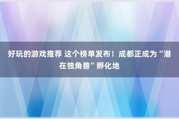 好玩的游戏推荐 这个榜单发布！成都正成为“潜在独角兽”孵化地