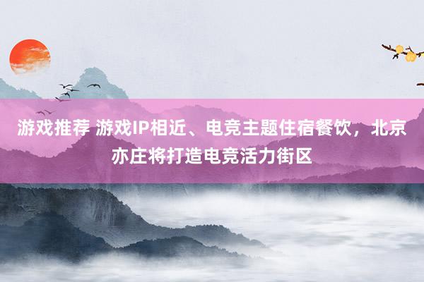 游戏推荐 游戏IP相近、电竞主题住宿餐饮，北京亦庄将打造电竞活力街区