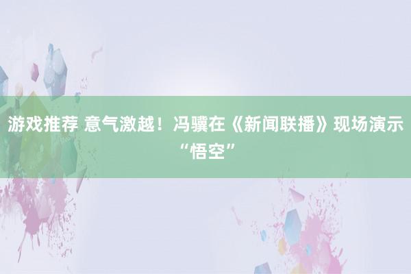 游戏推荐 意气激越！冯骥在《新闻联播》现场演示“悟空”