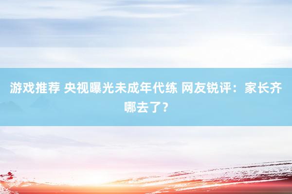 游戏推荐 央视曝光未成年代练 网友锐评：家长齐哪去了？