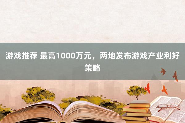 游戏推荐 最高1000万元，两地发布游戏产业利好策略