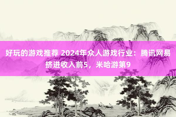 好玩的游戏推荐 2024年众人游戏行业：腾讯网易挤进收入前5，米哈游第9