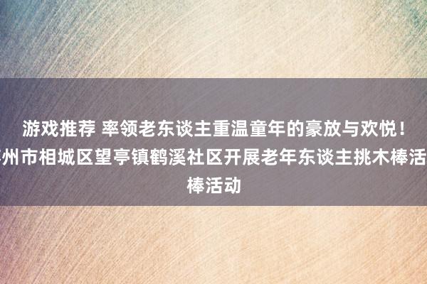 游戏推荐 率领老东谈主重温童年的豪放与欢悦！苏州市相城区望亭镇鹤溪社区开展老年东谈主挑木棒活动