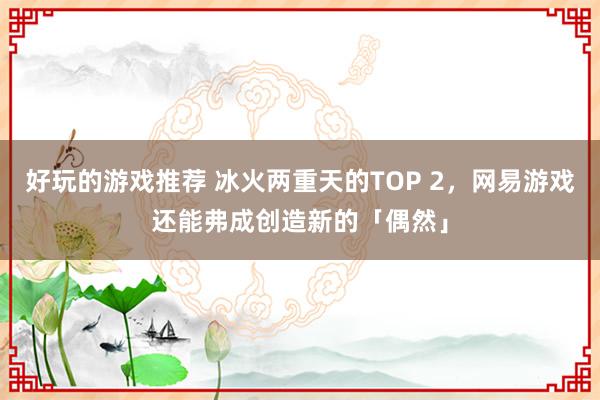 好玩的游戏推荐 冰火两重天的TOP 2，网易游戏还能弗成创造新的「偶然」