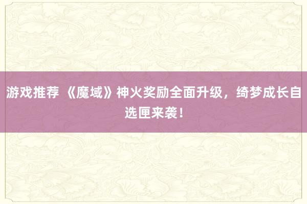 游戏推荐 《魔域》神火奖励全面升级，绮梦成长自选匣来袭！