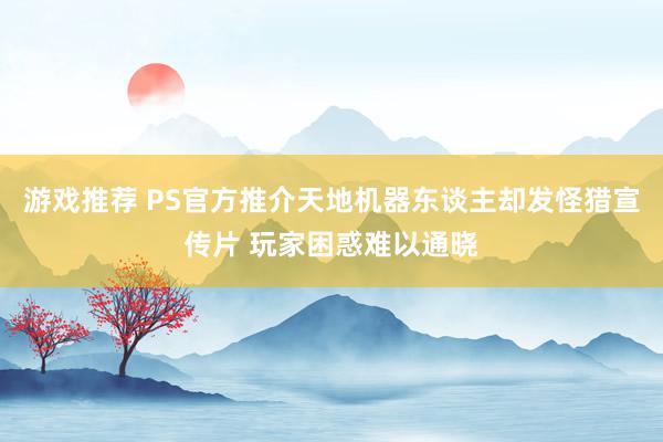 游戏推荐 PS官方推介天地机器东谈主却发怪猎宣传片 玩家困惑难以通晓