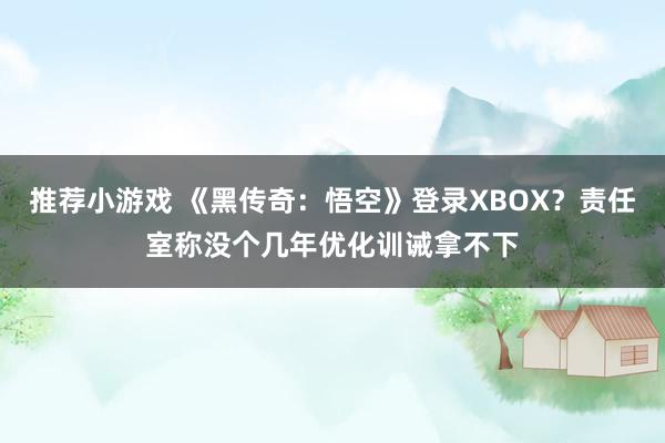 推荐小游戏 《黑传奇：悟空》登录XBOX？责任室称没个几年优化训诫拿不下