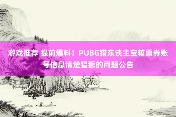 游戏推荐 提前爆料！PUBG猎东谈主宝箱票券账号信息清楚猖獗的问题公告