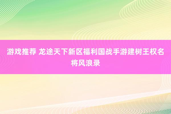 游戏推荐 龙途天下新区福利国战手游建树王权名将风浪录