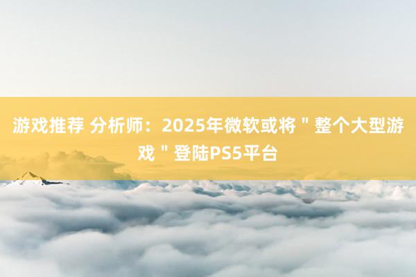 游戏推荐 分析师：2025年微软或将＂整个大型游戏＂登陆PS5平台