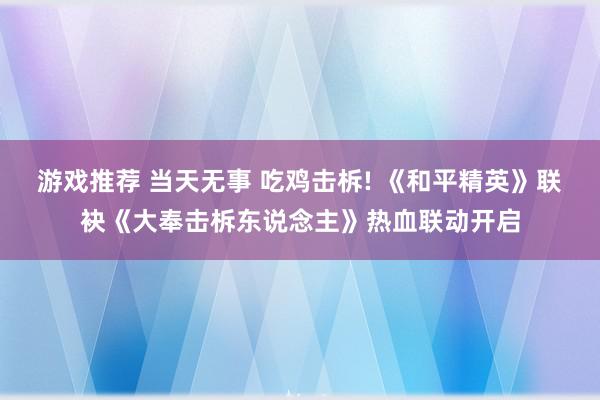 游戏推荐 当天无事 吃鸡击柝! 《和平精英》联袂《大奉击柝东说念主》热血联动开启