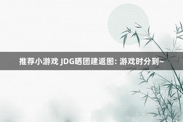 推荐小游戏 JDG晒团建返图: 游戏时分到~