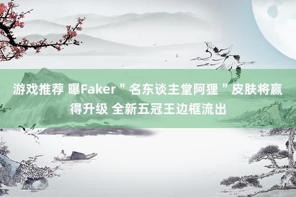 游戏推荐 曝Faker＂名东谈主堂阿狸＂皮肤将赢得升级 全新五冠王边框流出