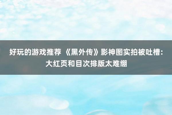 好玩的游戏推荐 《黑外传》影神图实拍被吐槽:大红页和目次排版太难绷