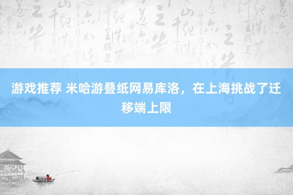 游戏推荐 米哈游叠纸网易库洛，在上海挑战了迁移端上限