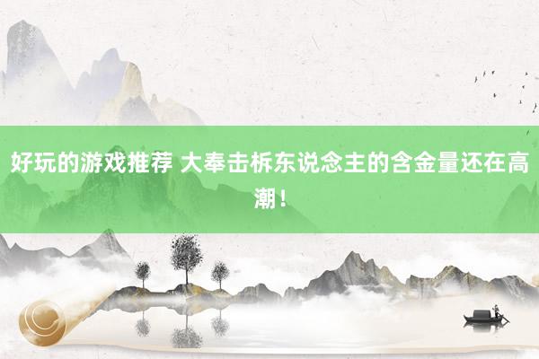 好玩的游戏推荐 大奉击柝东说念主的含金量还在高潮！