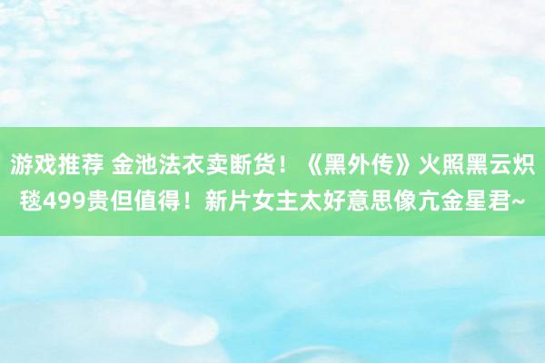 游戏推荐 金池法衣卖断货！《黑外传》火照黑云炽毯499贵但值得！新片女主太好意思像亢金星君~