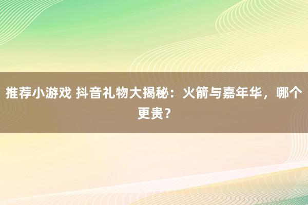 推荐小游戏 抖音礼物大揭秘：火箭与嘉年华，哪个更贵？