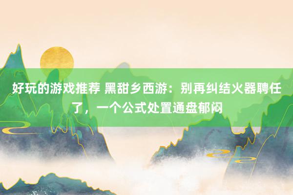 好玩的游戏推荐 黑甜乡西游：别再纠结火器聘任了，一个公式处置通盘郁闷