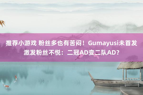 推荐小游戏 粉丝多也有苦闷！Gumayusi未首发激发粉丝不悦：二冠AD变二队AD？