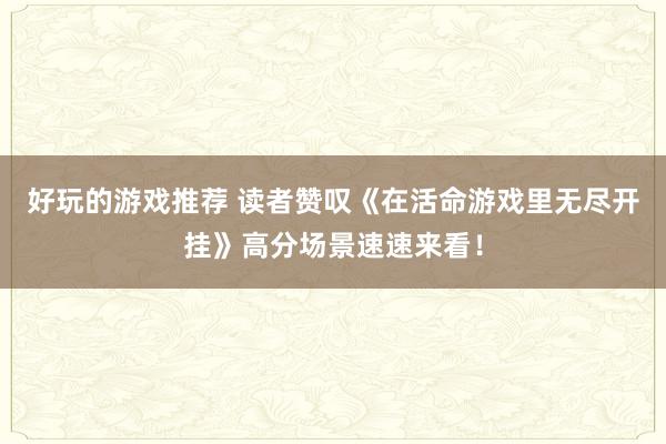 好玩的游戏推荐 读者赞叹《在活命游戏里无尽开挂》高分场景速速来看！