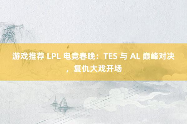 游戏推荐 LPL 电竞春晚：TES 与 AL 巅峰对决，复仇大戏开场