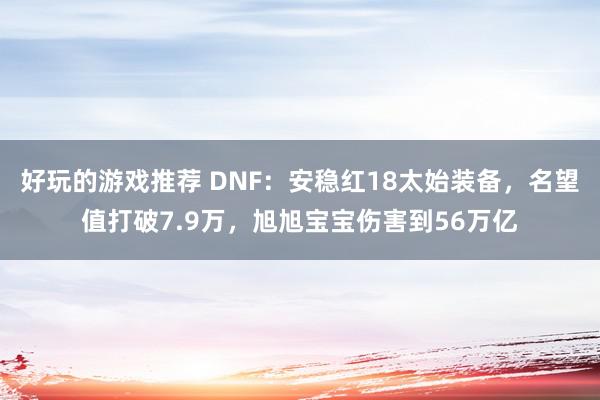 好玩的游戏推荐 DNF：安稳红18太始装备，名望值打破7.9万，旭旭宝宝伤害到56万亿