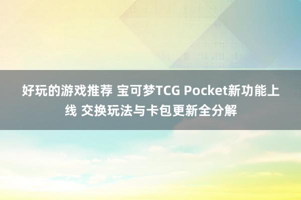 好玩的游戏推荐 宝可梦TCG Pocket新功能上线 交换玩法与卡包更新全分解