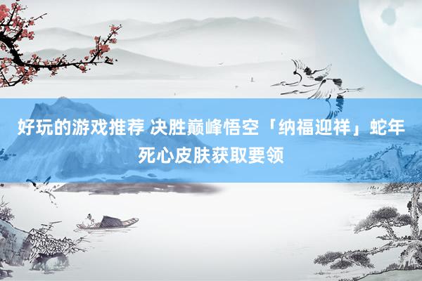 好玩的游戏推荐 决胜巅峰悟空「纳福迎祥」蛇年死心皮肤获取要领