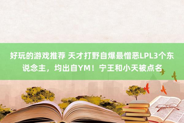 好玩的游戏推荐 天才打野自爆最憎恶LPL3个东说念主，均出自YM！宁王和小天被点名