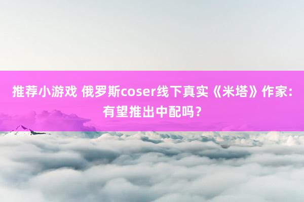 推荐小游戏 俄罗斯coser线下真实《米塔》作家:有望推出中配吗？