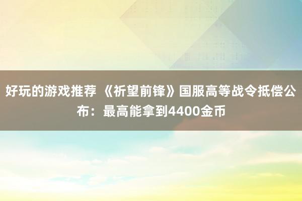 好玩的游戏推荐 《祈望前锋》国服高等战令抵偿公布：最高能拿到4400金币