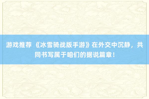 游戏推荐 《冰雪骑战版手游》在外交中沉静，共同书写属于咱们的据说篇章！