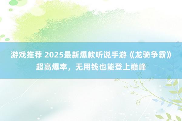 游戏推荐 2025最新爆款听说手游《龙骑争霸》超高爆率，无用钱也能登上巅峰