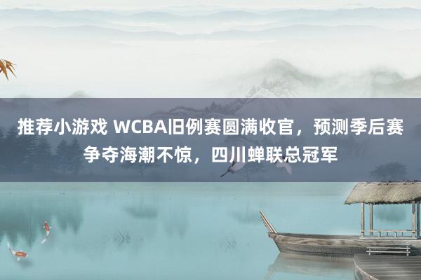 推荐小游戏 WCBA旧例赛圆满收官，预测季后赛争夺海潮不惊，四川蝉联总冠军