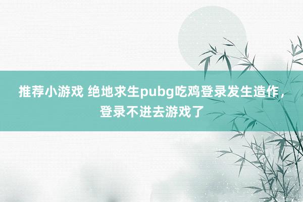 推荐小游戏 绝地求生pubg吃鸡登录发生造作，登录不进去游戏了