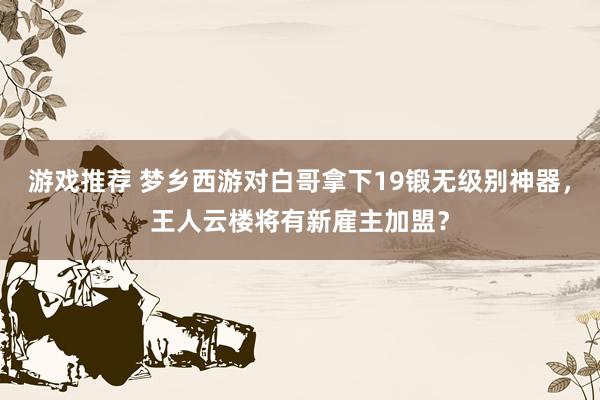 游戏推荐 梦乡西游对白哥拿下19锻无级别神器，王人云楼将有新雇主加盟？