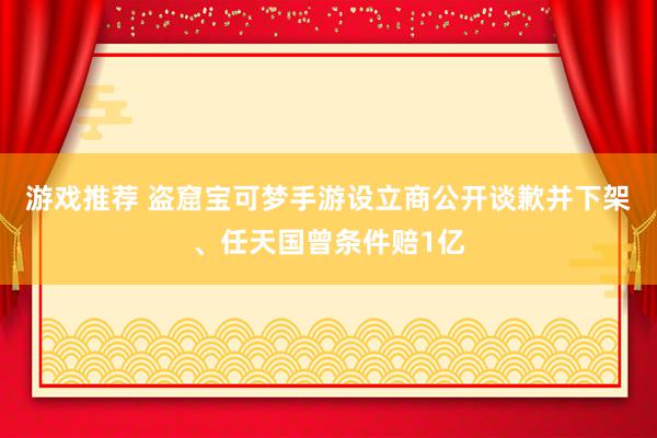 游戏推荐 盗窟宝可梦手游设立商公开谈歉并下架、任天国曾条件赔1亿