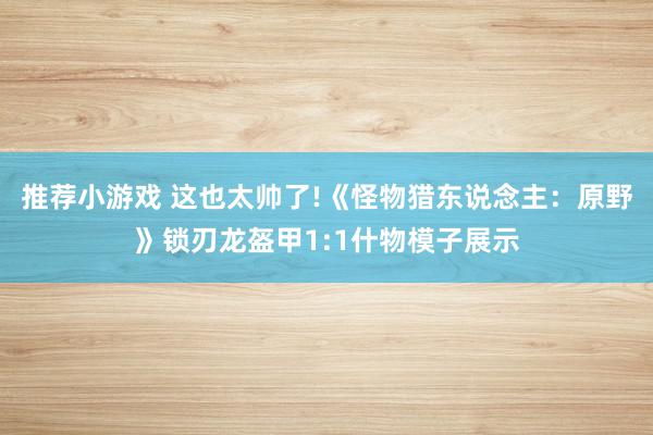 推荐小游戏 这也太帅了!《怪物猎东说念主：原野》锁刃龙盔甲1:1什物模子展示