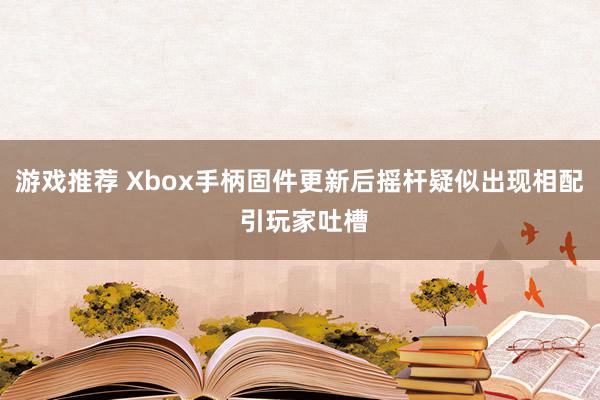 游戏推荐 Xbox手柄固件更新后摇杆疑似出现相配 引玩家吐槽