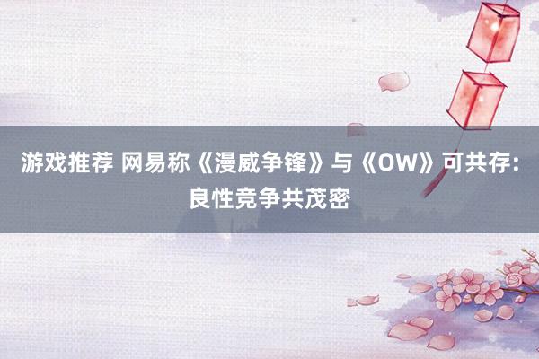 游戏推荐 网易称《漫威争锋》与《OW》可共存:良性竞争共茂密