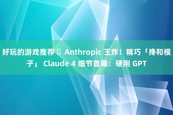 好玩的游戏推荐 ​Anthropic 王炸！精巧「搀和模子」 Claude 4 细节首曝：硬刚 GPT