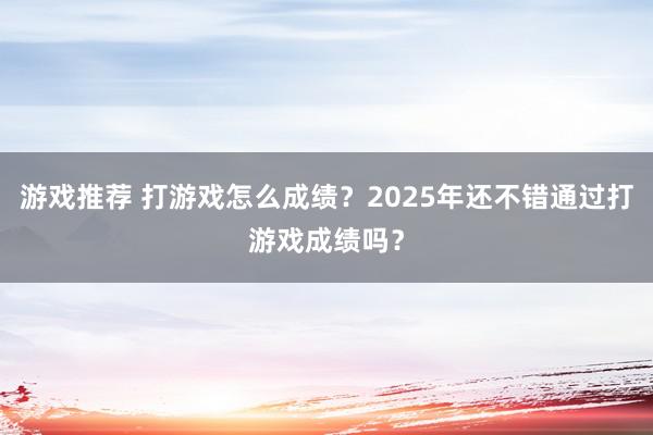 游戏推荐 打游戏怎么成绩？2025年还不错通过打游戏成绩吗？