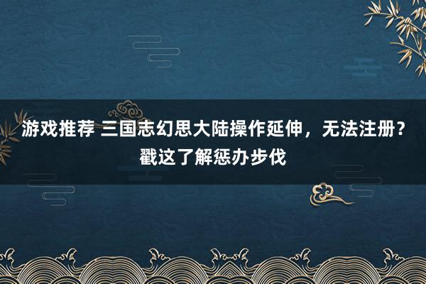 游戏推荐 三国志幻思大陆操作延伸，无法注册？戳这了解惩办步伐