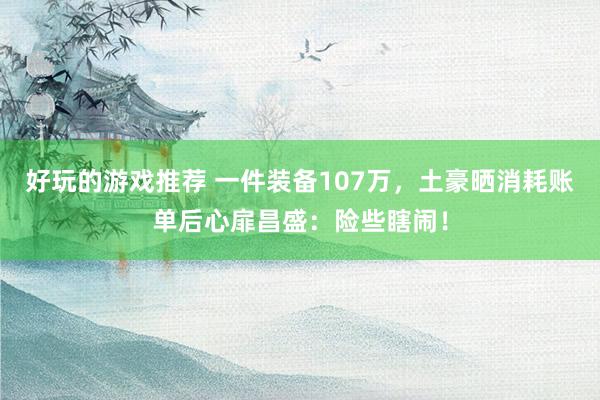 好玩的游戏推荐 一件装备107万，土豪晒消耗账单后心扉昌盛：险些瞎闹！